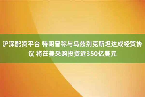 沪深配资平台 特朗普称与乌兹别克斯坦达成经贸协议 将在美采购投资近350亿美元