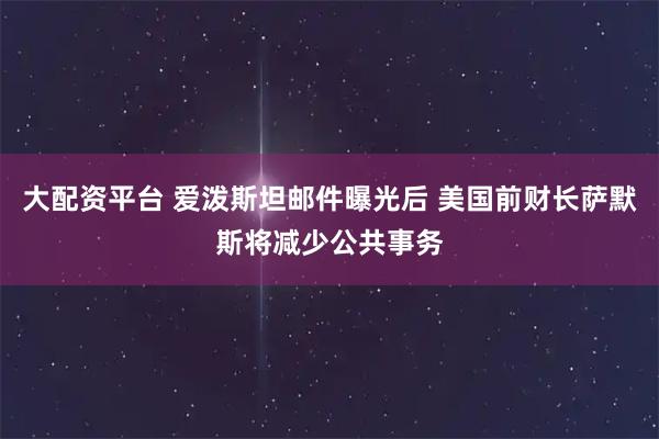 大配资平台 爱泼斯坦邮件曝光后 美国前财长萨默斯将减少公共事务