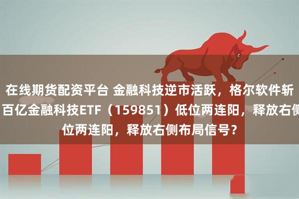 在线期货配资平台 金融科技逆市活跃，格尔软件斩获两连板！百亿金融科技ETF（159851）低位两连阳，释放右侧布局信号？