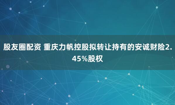 股友圈配资 重庆力帆控股拟转让持有的安诚财险2.45%股权