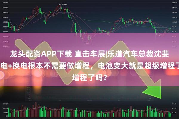 龙头配资APP下载 直击车展|乐道汽车总裁沈斐：纯电+换电根本不需要做增程，电池变大就是超级增程了吗？