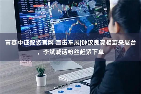 富鑫中证配资官网 直击车展|钟汉良亮相蔚来展台，李斌喊话粉丝赶紧下单