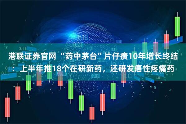港联证券官网 “药中茅台”片仔癀10年增长终结：上半年推18个在研新药，还研发癌性疼痛药