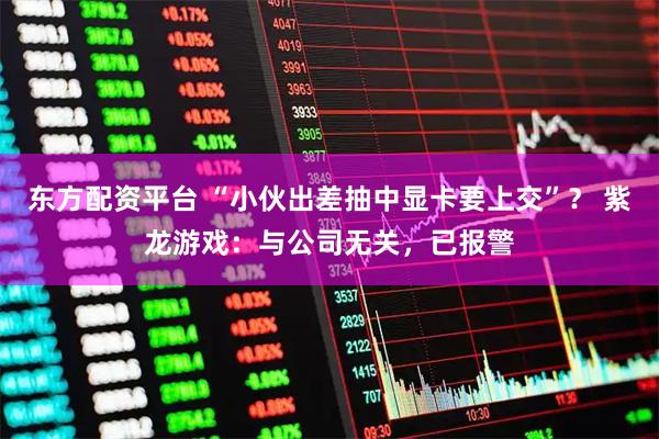 东方配资平台 “小伙出差抽中显卡要上交”？ 紫龙游戏：与公司无关，已报警