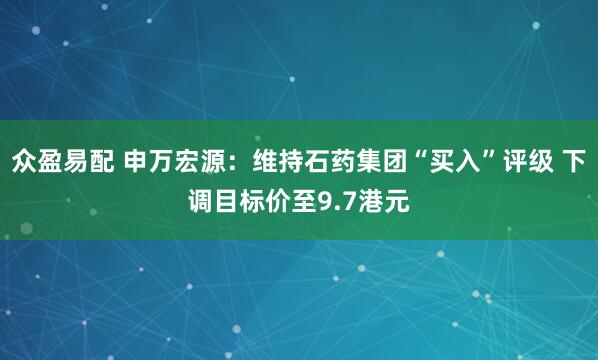 众盈易配 申万宏源：维持石药集团“买入”评级 下调目标价至9.7港元