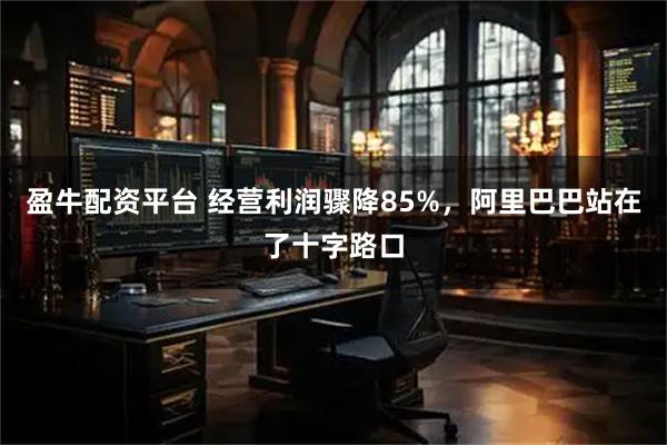 盈牛配资平台 经营利润骤降85%，阿里巴巴站在了十字路口