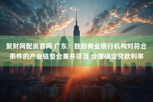 聚财网配资官网 广东：鼓励商业银行机构对符合条件的产业链整合兼并项目 合理确定贷款利率