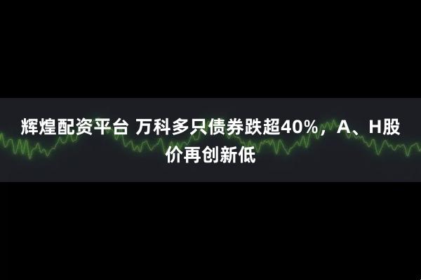 辉煌配资平台 万科多只债券跌超40%，A、H股价再创新低