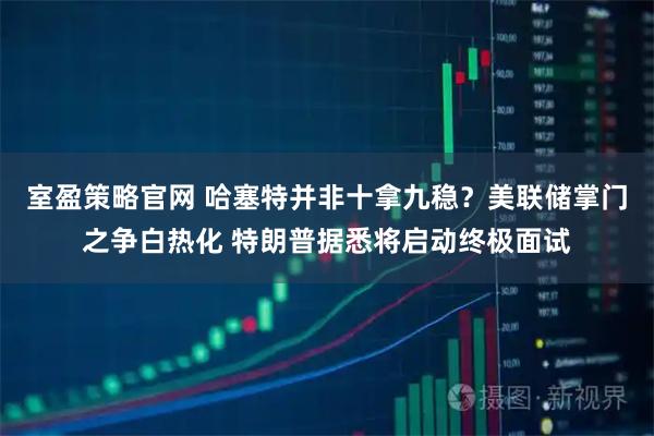 室盈策略官网 哈塞特并非十拿九稳？美联储掌门之争白热化 特朗普据悉将启动终极面试