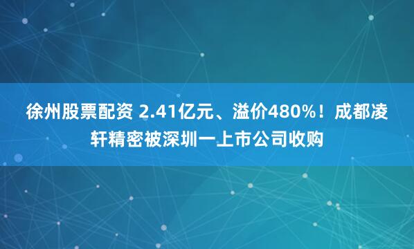 徐州股票配资 2.41亿元、溢价480%！成都凌轩精密被深圳一上市公司收购