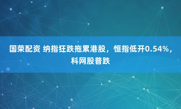 国荣配资 纳指狂跌拖累港股，恒指低开0.54%，科网股普跌