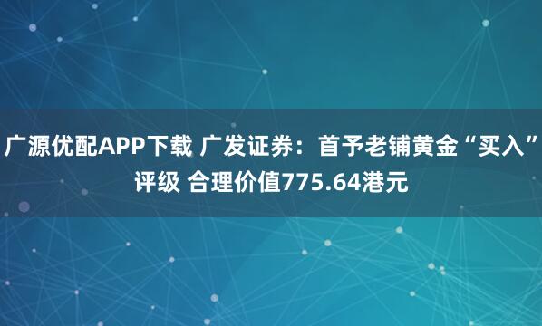 广源优配APP下载 广发证券：首予老铺黄金“买入”评级 合理价值775.64港元