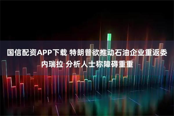 国信配资APP下载 特朗普欲推动石油企业重返委内瑞拉 分析人士称障碍重重