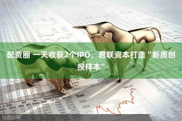 配资圈 一天收获2个IPO，君联资本打造“新质创投样本”