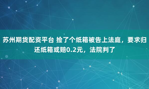 苏州期货配资平台 捡了个纸箱被告上法庭，要求归还纸箱或赔0.2元，法院判了