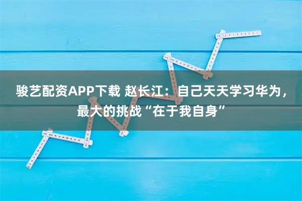 骏艺配资APP下载 赵长江：自己天天学习华为，最大的挑战“在于我自身”