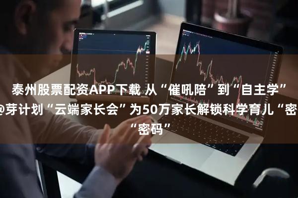 泰州股票配资APP下载 从“催吼陪”到“自主学”：@芽计划“云端家长会”为50万家长解锁科学育儿“密码”