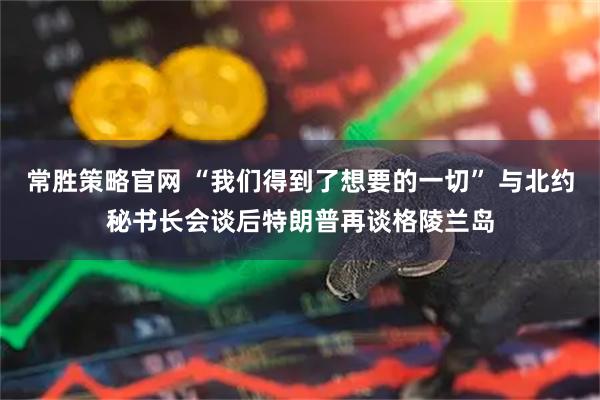 常胜策略官网 “我们得到了想要的一切” 与北约秘书长会谈后特朗普再谈格陵兰岛