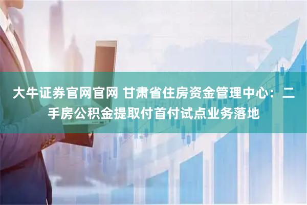 大牛证券官网官网 甘肃省住房资金管理中心：二手房公积金提取付首付试点业务落地