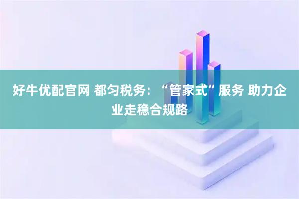 好牛优配官网 都匀税务：“管家式”服务 助力企业走稳合规路