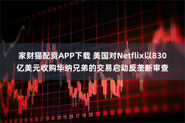 家财猫配资APP下载 美国对Netflix以830亿美元收购华纳兄弟的交易启动反垄断审查