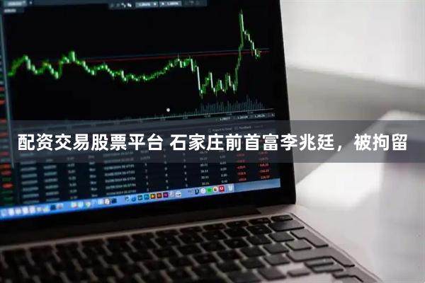 配资交易股票平台 石家庄前首富李兆廷，被拘留