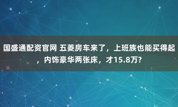 国盛通配资官网 五菱房车来了，上班族也能买得起，内饰豪华两张床，才15.8万?