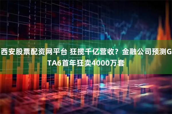 西安股票配资网平台 狂揽千亿营收？金融公司预测GTA6首年狂卖4000万套