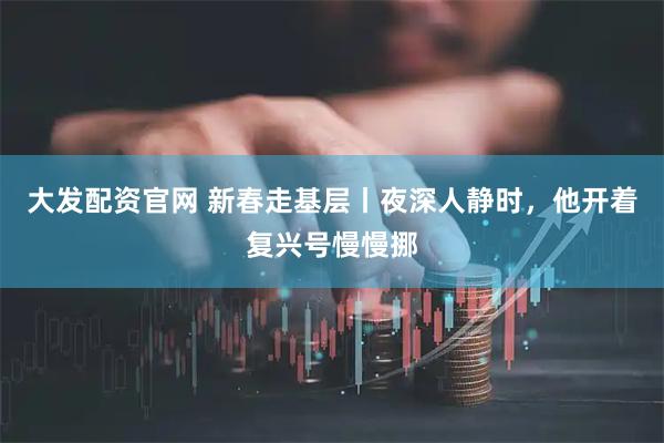 大发配资官网 新春走基层丨夜深人静时，他开着复兴号慢慢挪