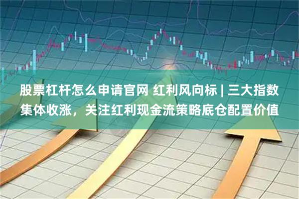 股票杠杆怎么申请官网 红利风向标 | 三大指数集体收涨，关注红利现金流策略底仓配置价值