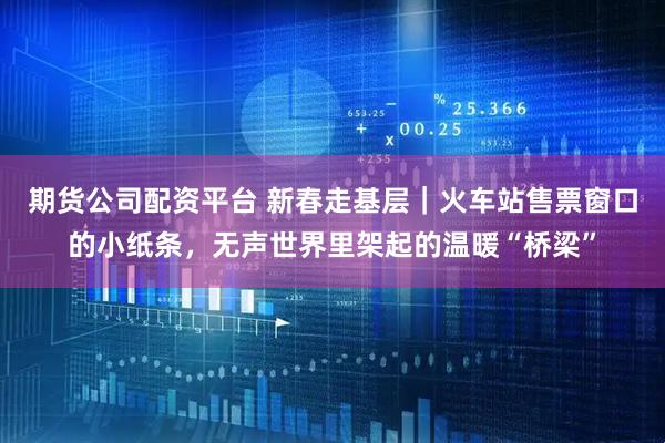 期货公司配资平台 新春走基层｜火车站售票窗口的小纸条，无声世界里架起的温暖“桥梁”