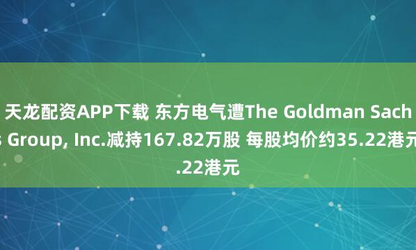 天龙配资APP下载 东方电气遭The Goldman Sachs Group, Inc.减持167.82万股 每股均价约35.22港元
