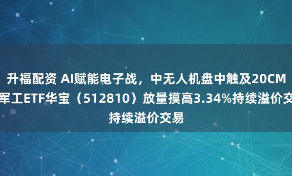 升福配资 AI赋能电子战，中无人机盘中触及20CM！军工ETF华宝（512810）放量摸高3.34%持续溢价交易