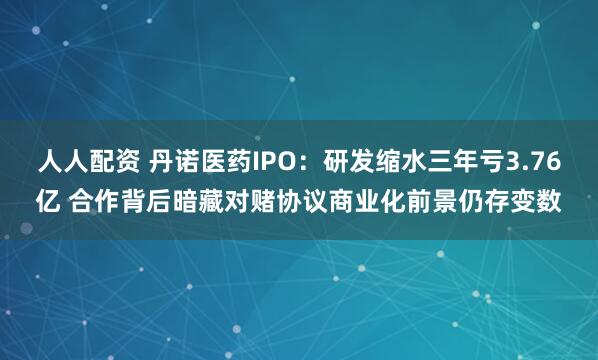 人人配资 丹诺医药IPO：研发缩水三年亏3.76亿 合作背后暗藏对赌协议商业化前景仍存变数